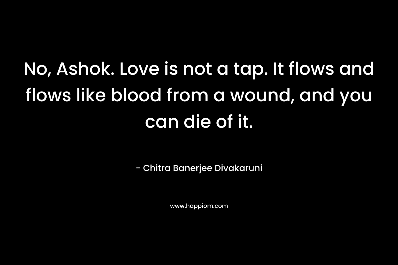 No, Ashok. Love is not a tap. It flows and flows like blood from a wound, and you can die of it. – Chitra Banerjee Divakaruni