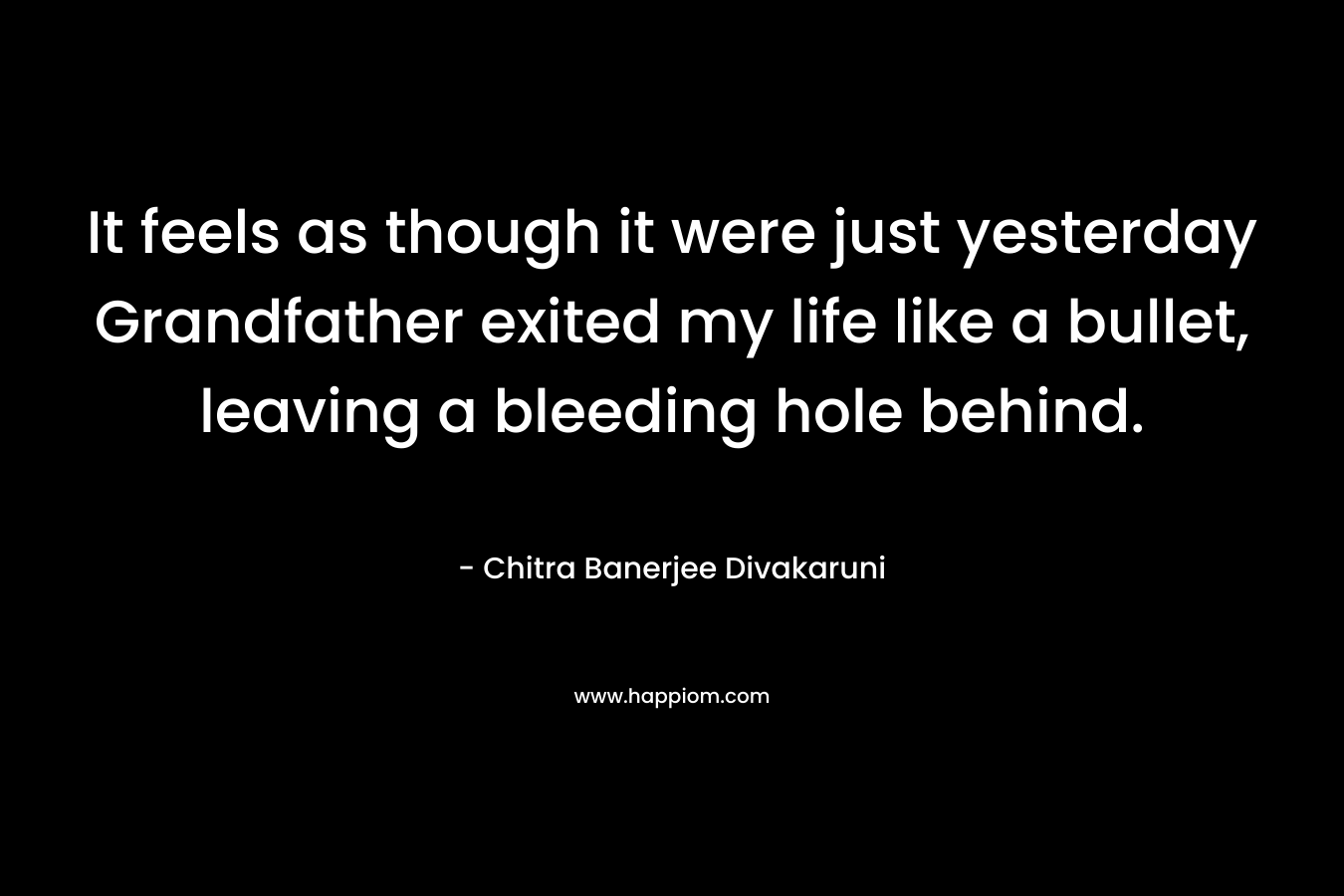 It feels as though it were just yesterday Grandfather exited my life like a bullet, leaving a bleeding hole behind. – Chitra Banerjee Divakaruni