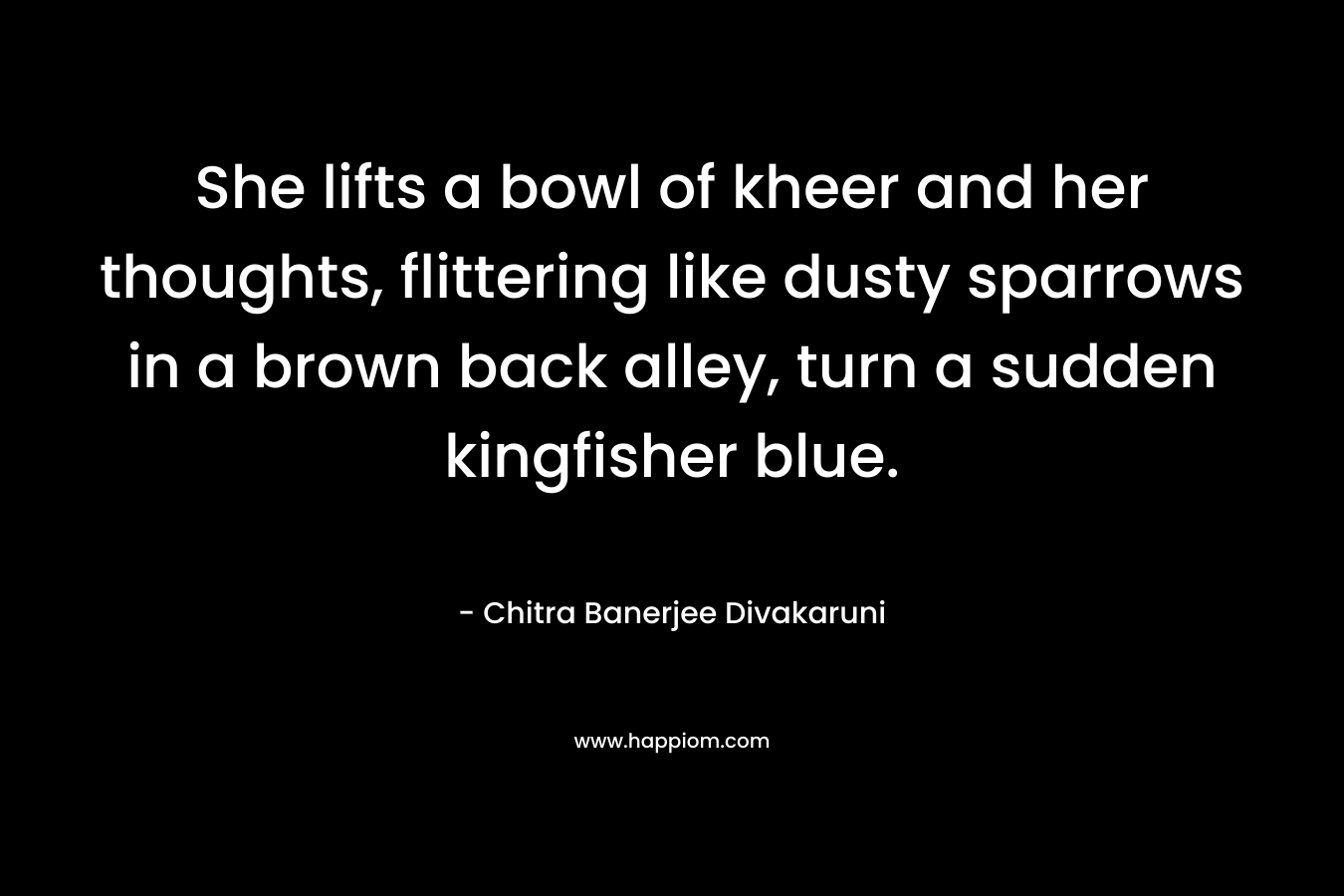 She lifts a bowl of kheer and her thoughts, flittering like dusty sparrows in a brown back alley, turn a sudden kingfisher blue. – Chitra Banerjee Divakaruni
