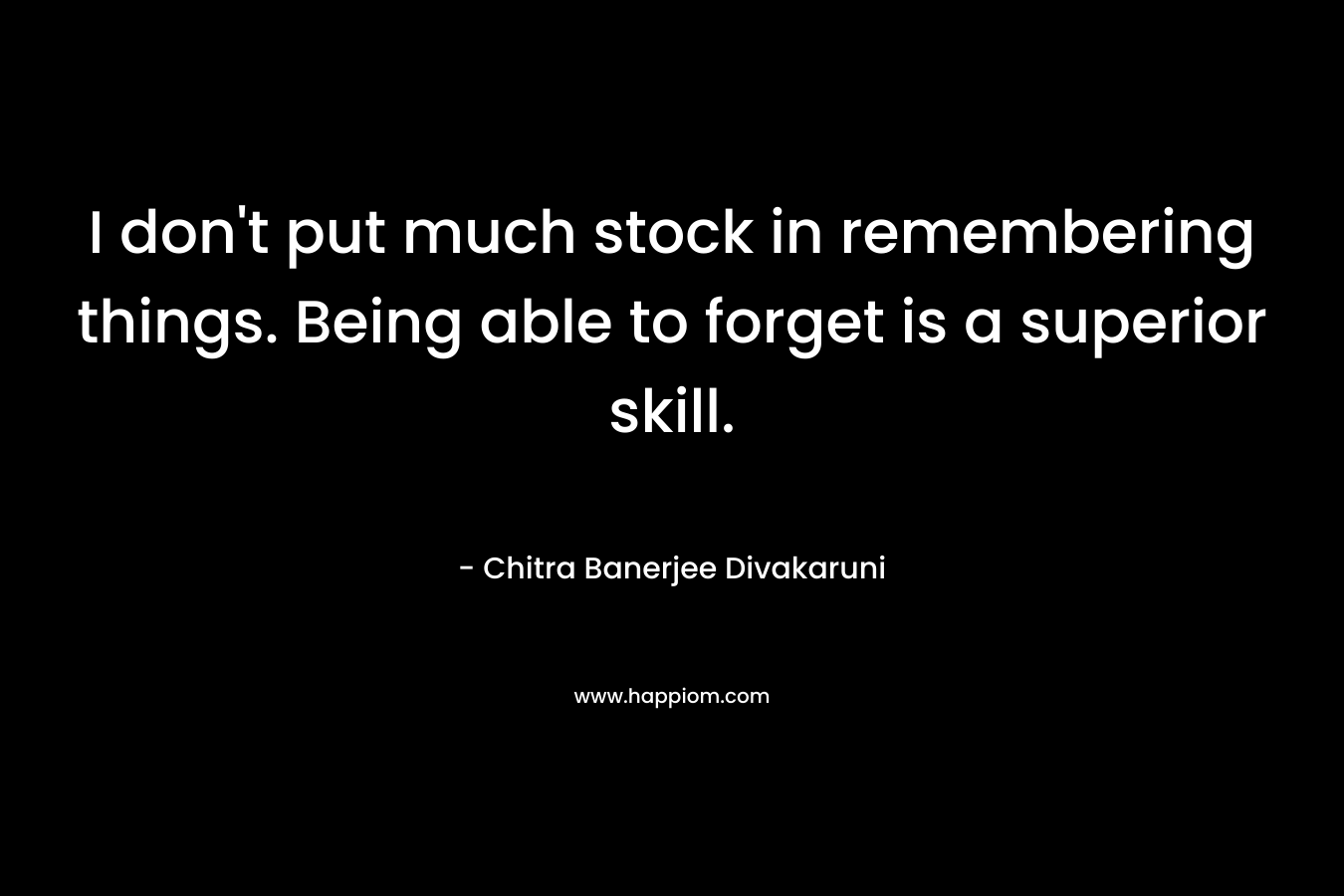 I don’t put much stock in remembering things. Being able to forget is a superior skill. – Chitra Banerjee Divakaruni