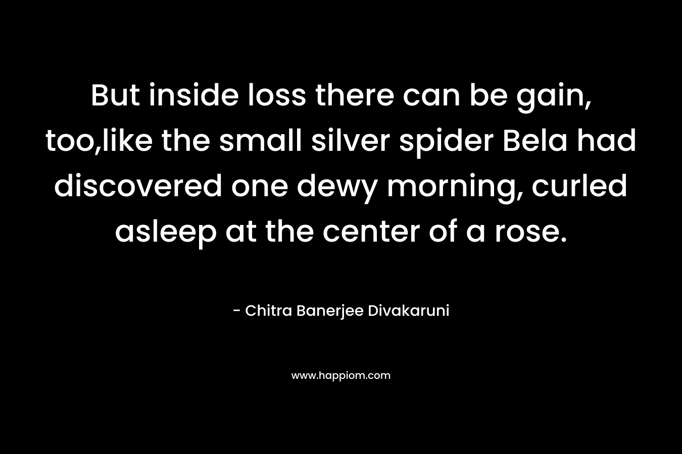 But inside loss there can be gain, too,like the small silver spider Bela had discovered one dewy morning, curled asleep at the center of a rose.