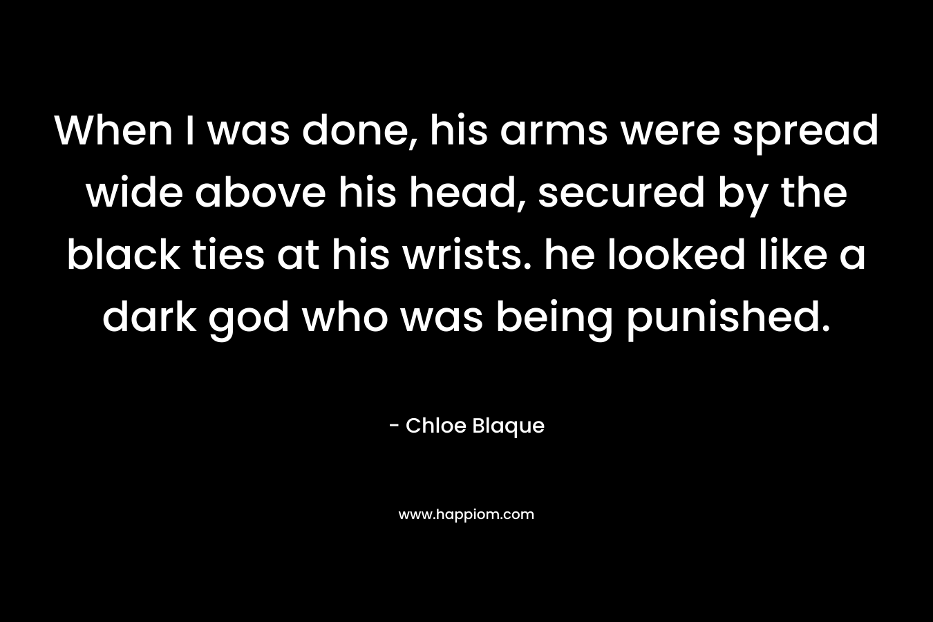 When I was done, his arms were spread wide above his head, secured by the black ties at his wrists. he looked like a dark god who was being punished. – Chloe Blaque
