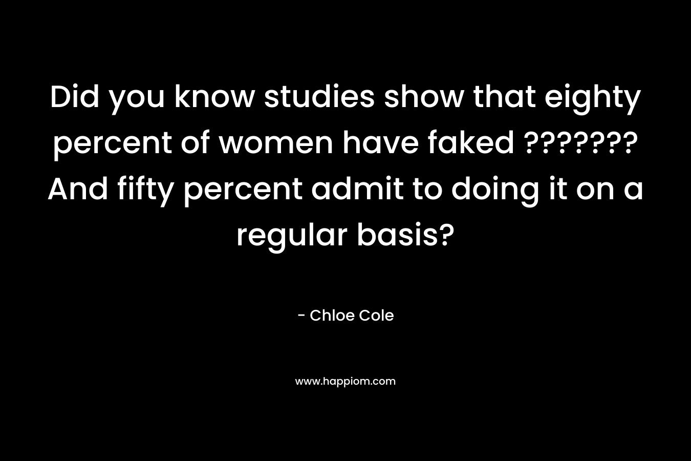 Did you know studies show that eighty percent of women have faked ??????? And fifty percent admit to doing it on a regular basis? – Chloe Cole