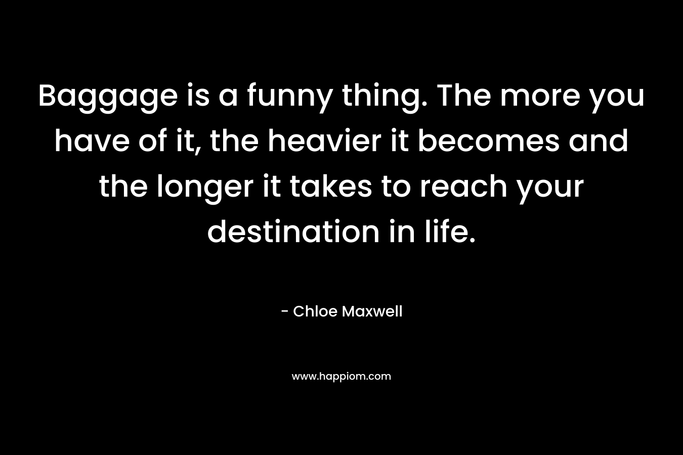 Baggage is a funny thing. The more you have of it, the heavier it becomes and the longer it takes to reach your destination in life. – Chloe Maxwell