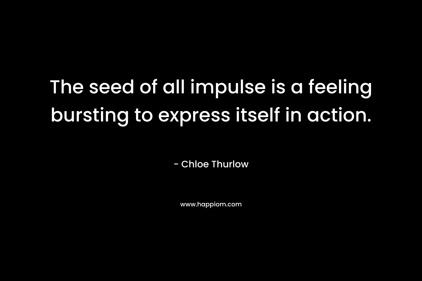 The seed of all impulse is a feeling bursting to express itself in action. – Chloe Thurlow