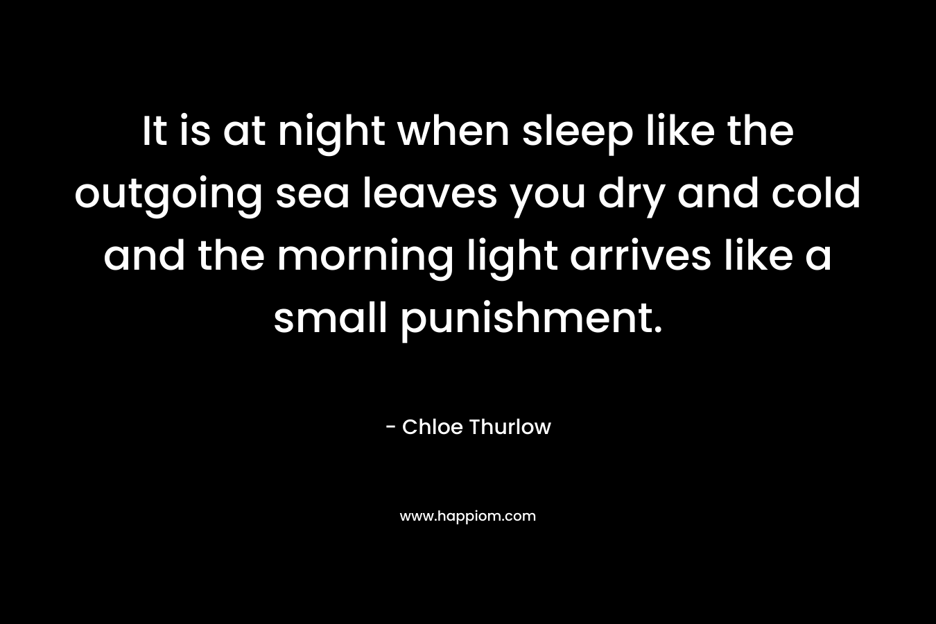 It is at night when sleep like the outgoing sea leaves you dry and cold and the morning light arrives like a small punishment. – Chloe Thurlow
