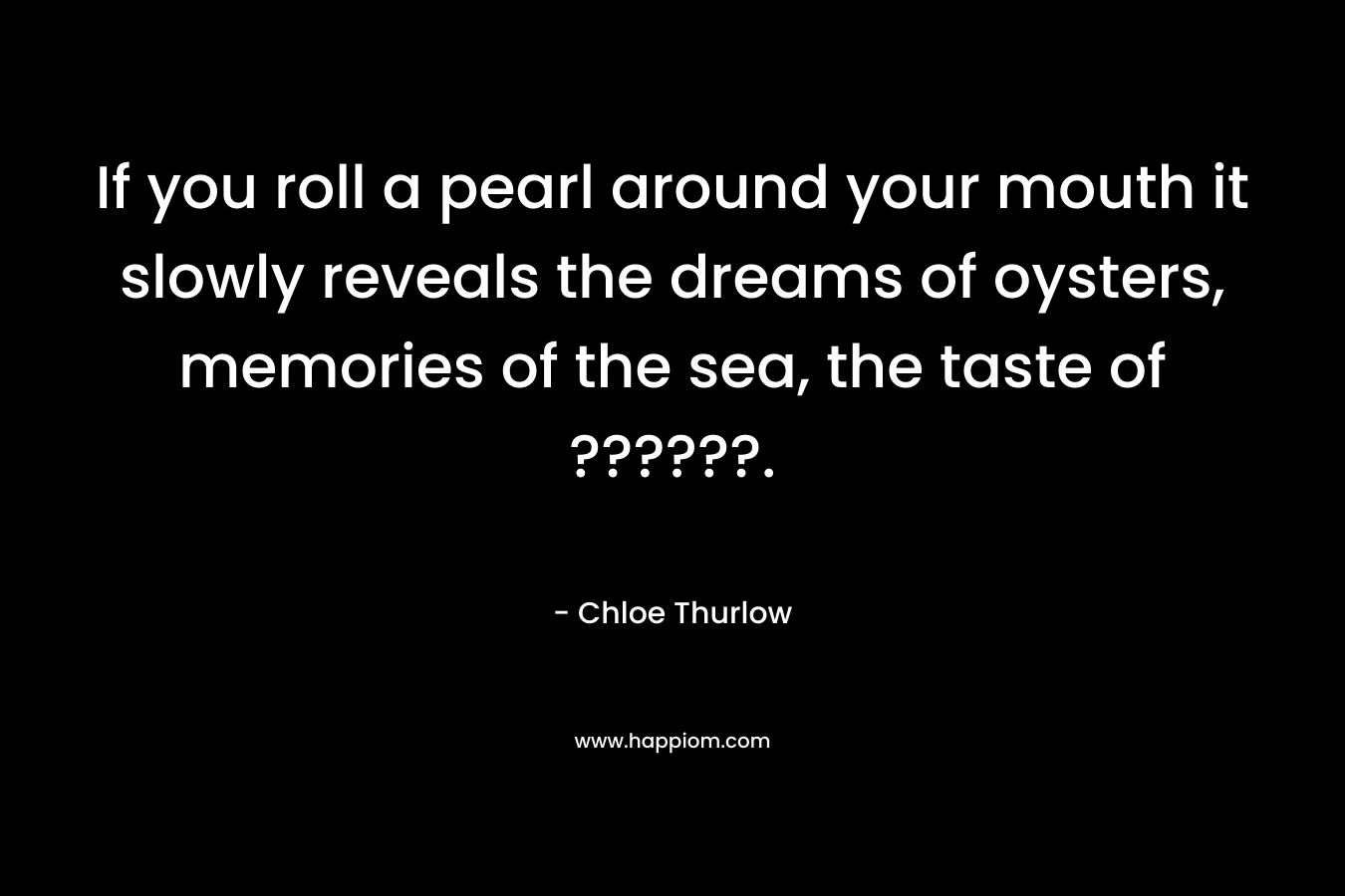 If you roll a pearl around your mouth it slowly reveals the dreams of oysters, memories of the sea, the taste of ??????. – Chloe Thurlow
