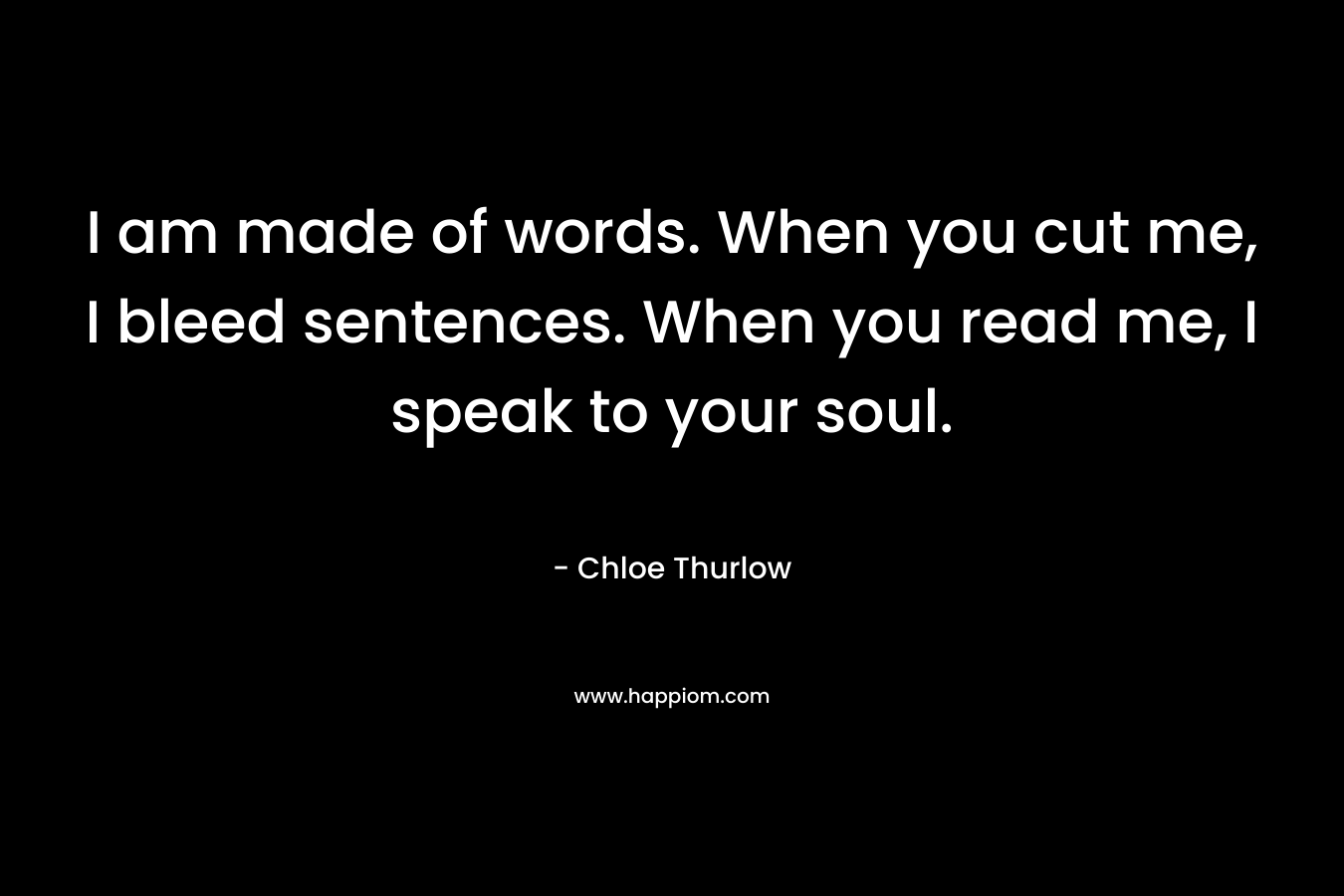 I am made of words. When you cut me, I bleed sentences. When you read me, I speak to your soul. – Chloe Thurlow