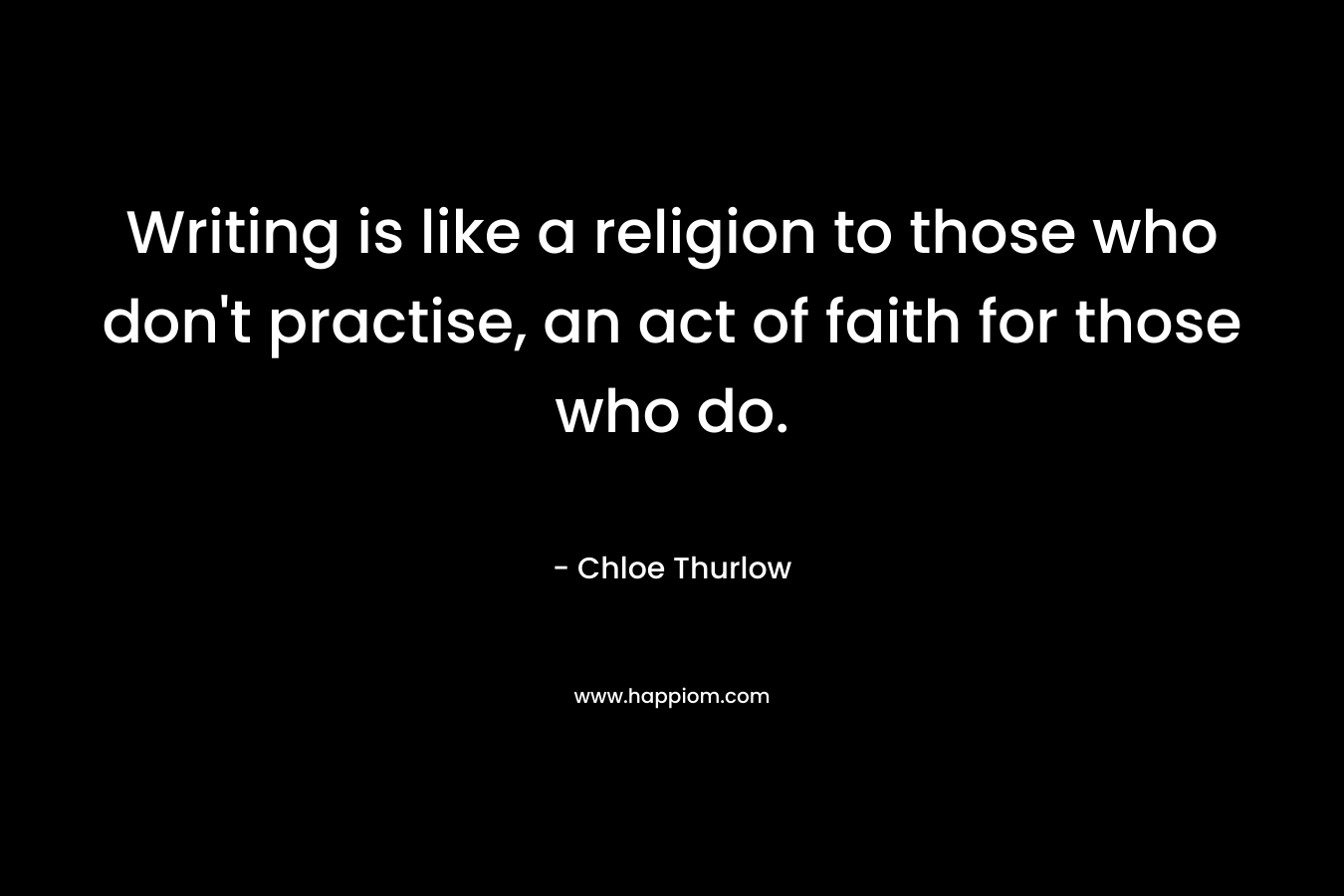 Writing is like a religion to those who don’t practise, an act of faith for those who do. – Chloe Thurlow