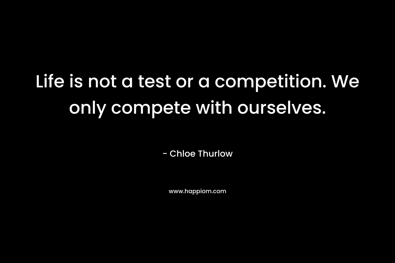 Life is not a test or a competition. We only compete with ourselves. – Chloe Thurlow