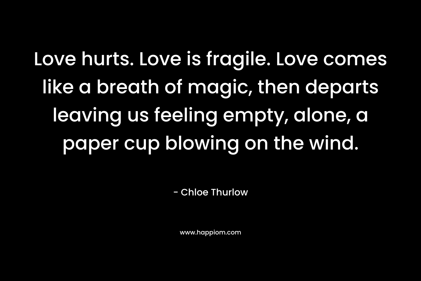 Love hurts. Love is fragile. Love comes like a breath of magic, then departs leaving us feeling empty, alone, a paper cup blowing on the wind. – Chloe Thurlow