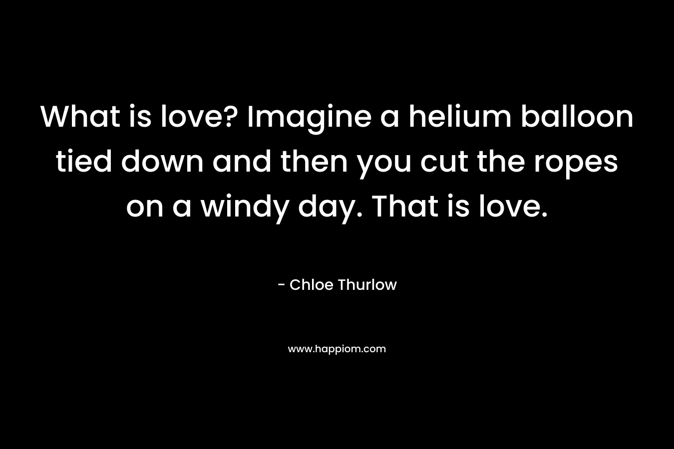 What is love? Imagine a helium balloon tied down and then you cut the ropes on a windy day. That is love. – Chloe Thurlow