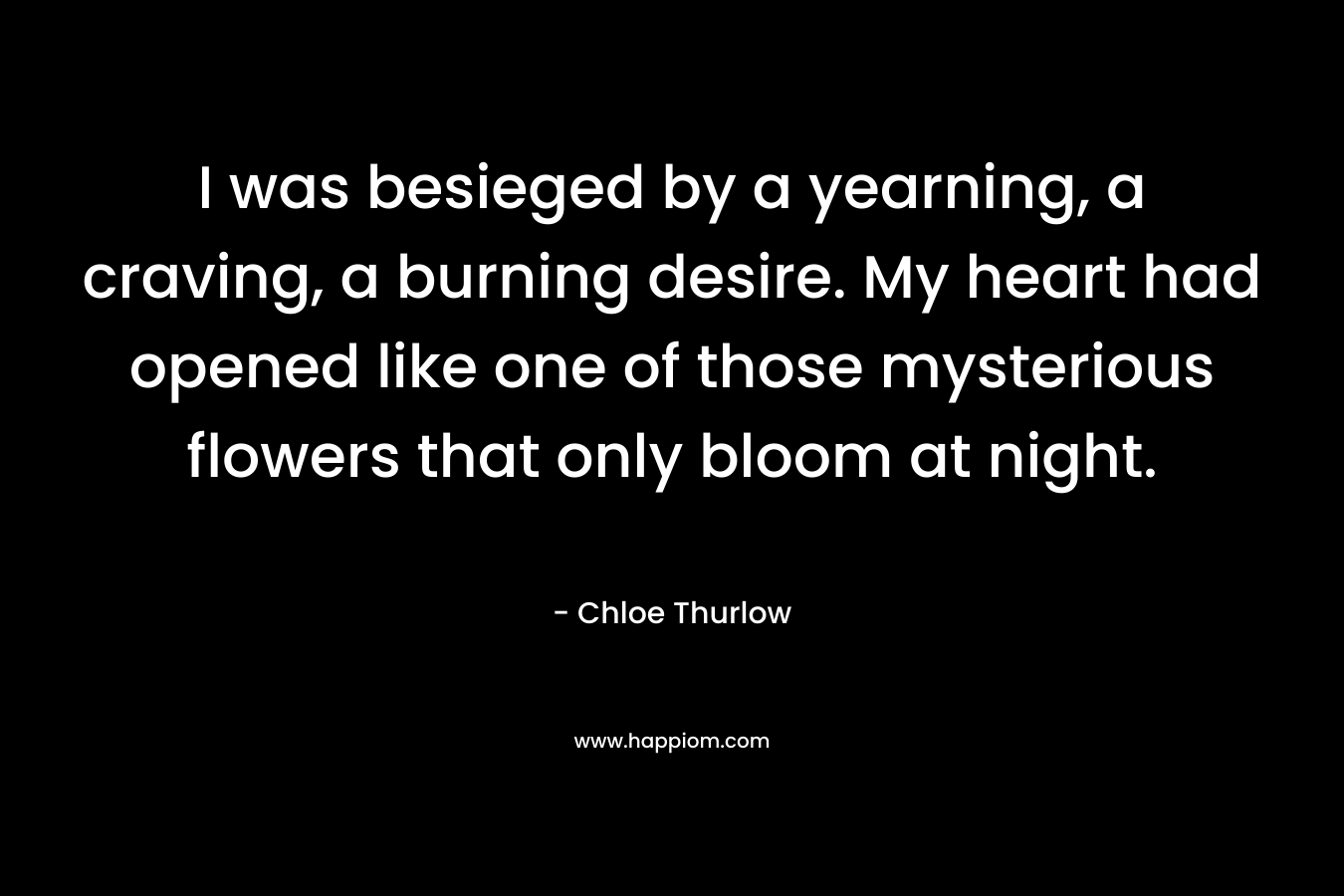 I was besieged by a yearning, a craving, a burning desire. My heart had opened like one of those mysterious flowers that only bloom at night. – Chloe Thurlow