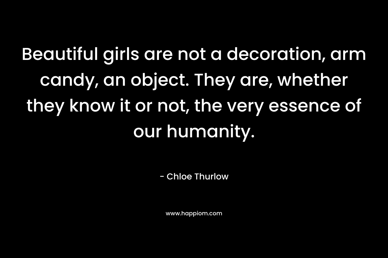 Beautiful girls are not a decoration, arm candy, an object. They are, whether they know it or not, the very essence of our humanity.
