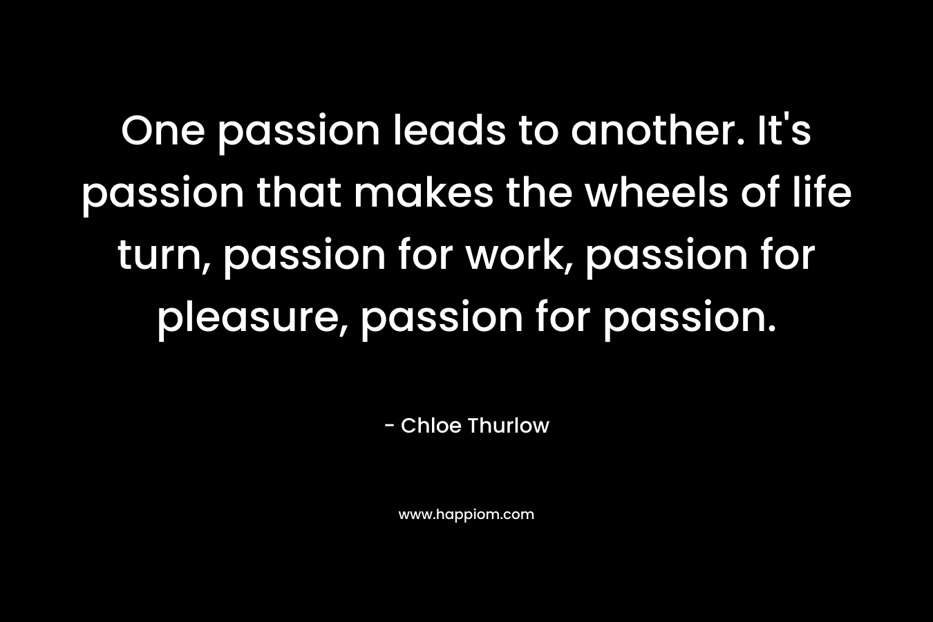 One passion leads to another. It's passion that makes the wheels of life turn, passion for work, passion for pleasure, passion for passion.