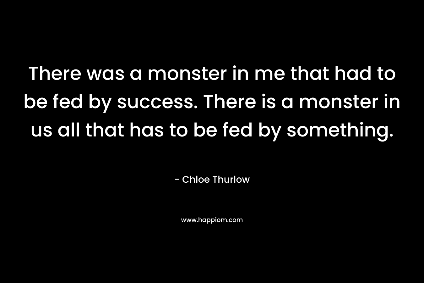 There was a monster in me that had to be fed by success. There is a monster in us all that has to be fed by something.