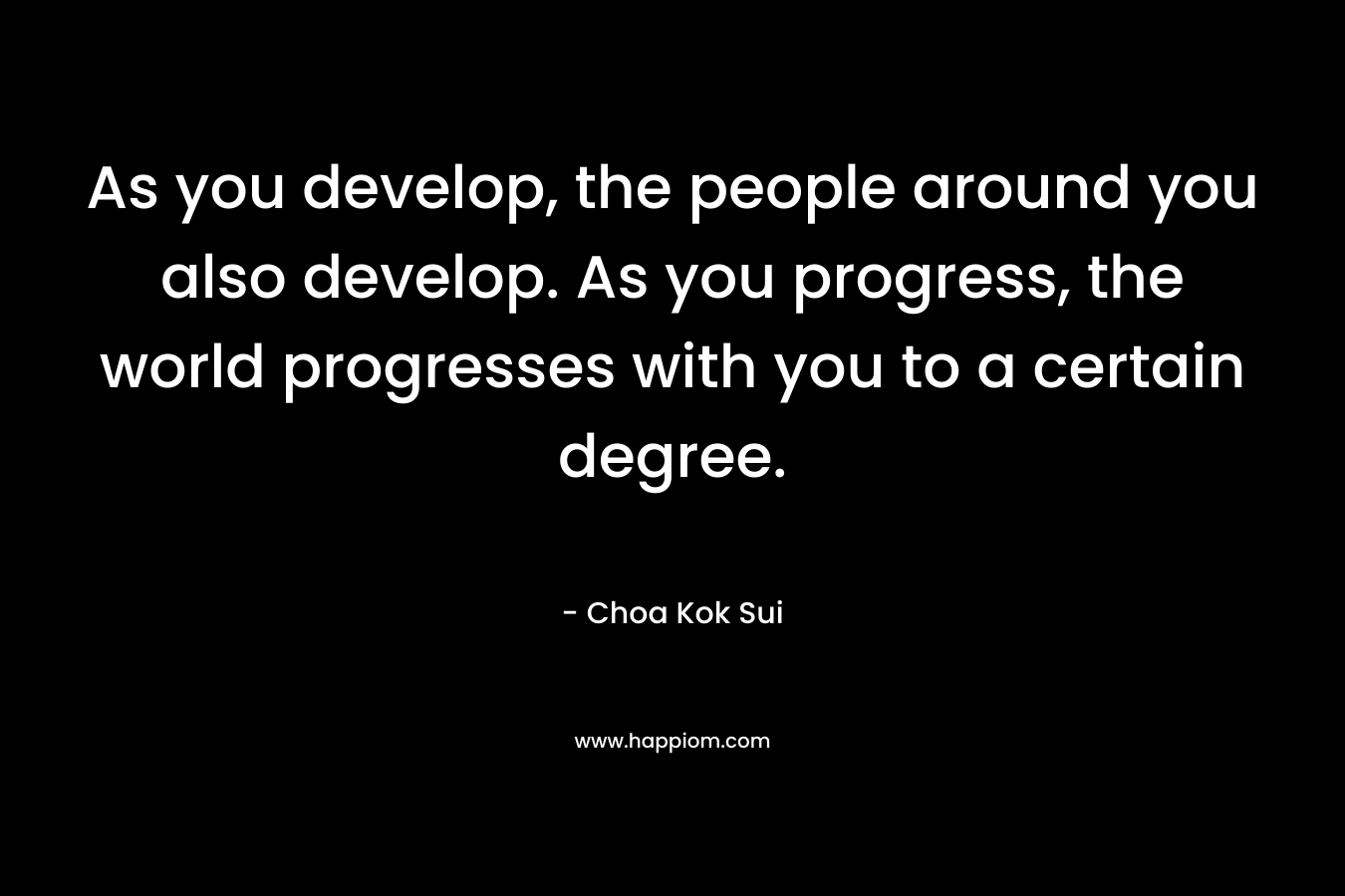 As you develop, the people around you also develop. As you progress, the world progresses with you to a certain degree. – Choa Kok Sui