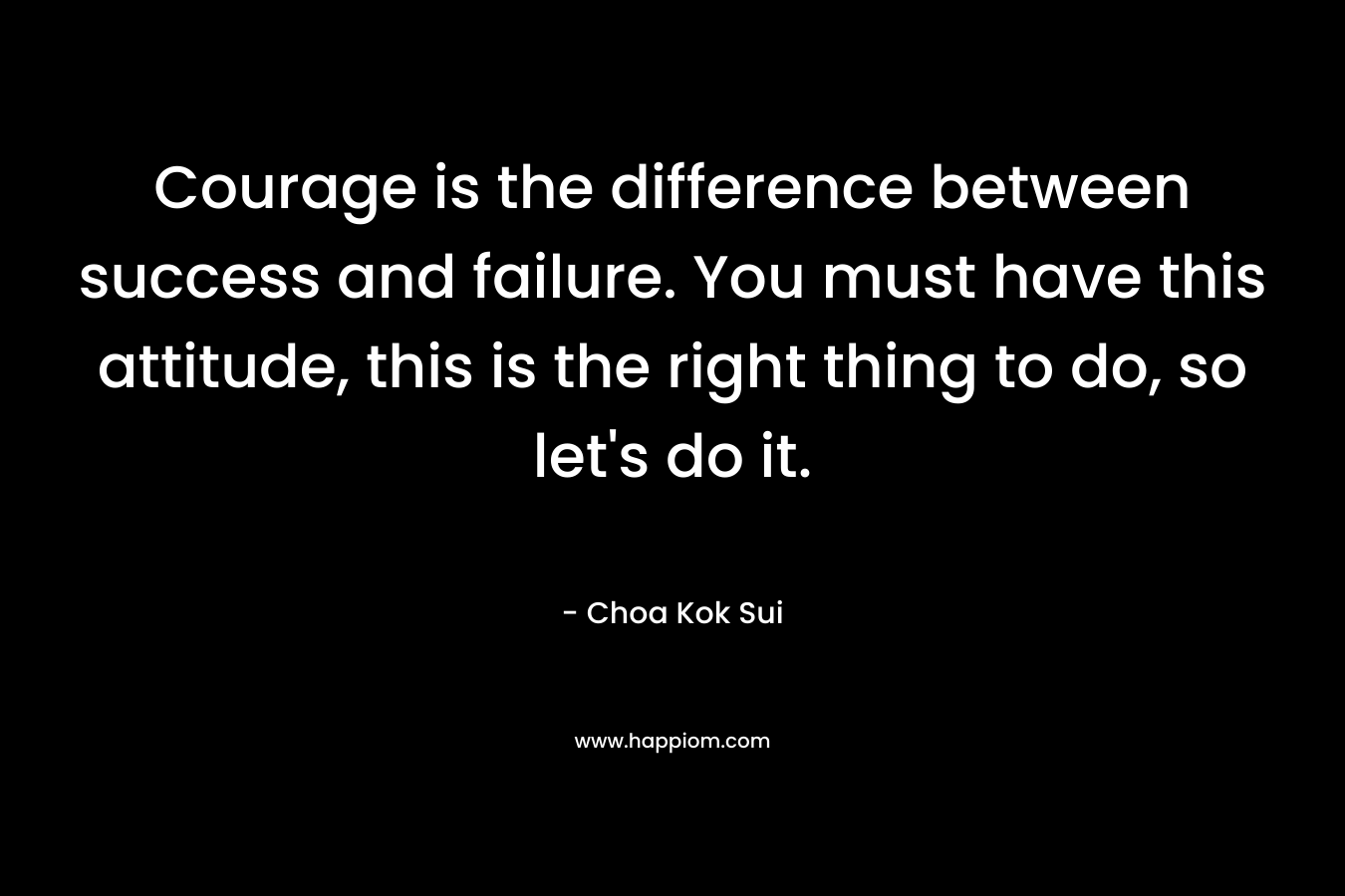 Courage is the difference between success and failure. You must have this attitude, this is the right thing to do, so let's do it.