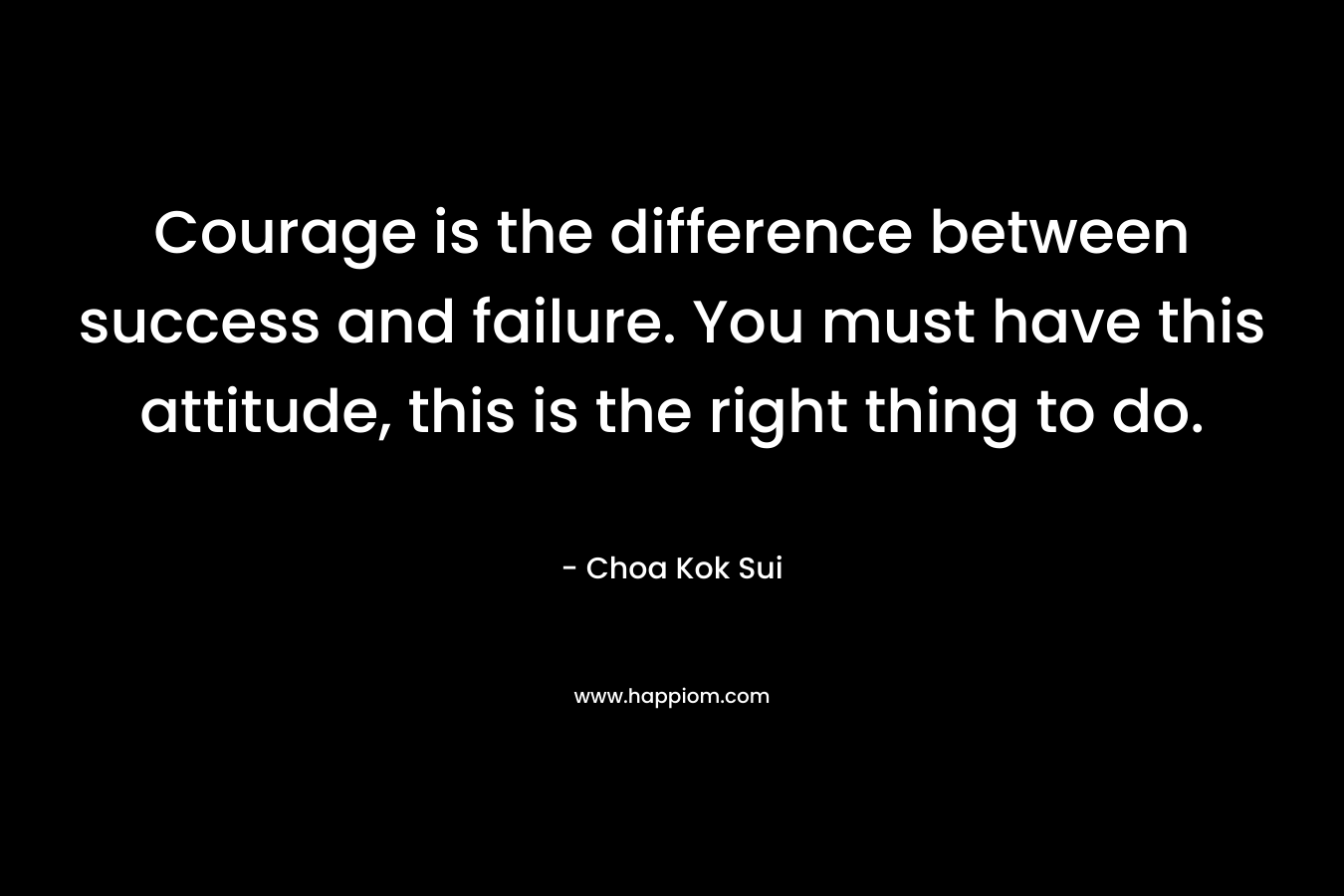 Courage is the difference between success and failure. You must have this attitude, this is the right thing to do.