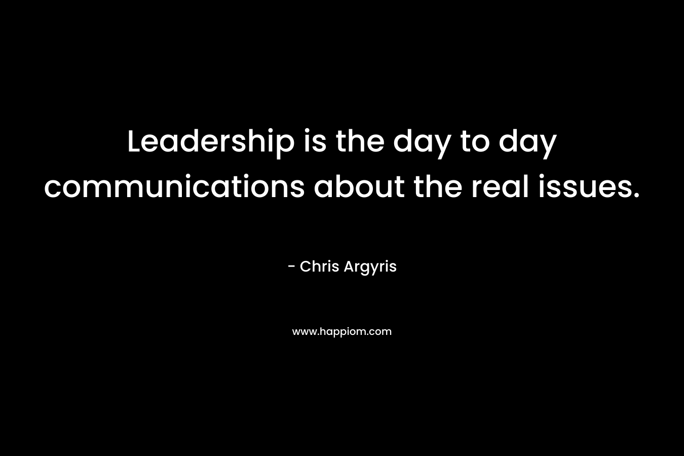 Leadership is the day to day communications about the real issues. – Chris Argyris