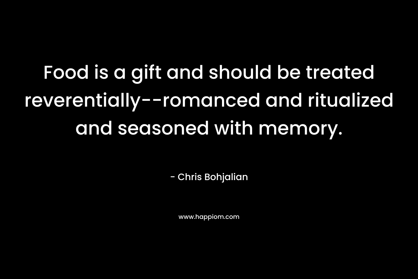 Food is a gift and should be treated reverentially–romanced and ritualized and seasoned with memory. – Chris Bohjalian