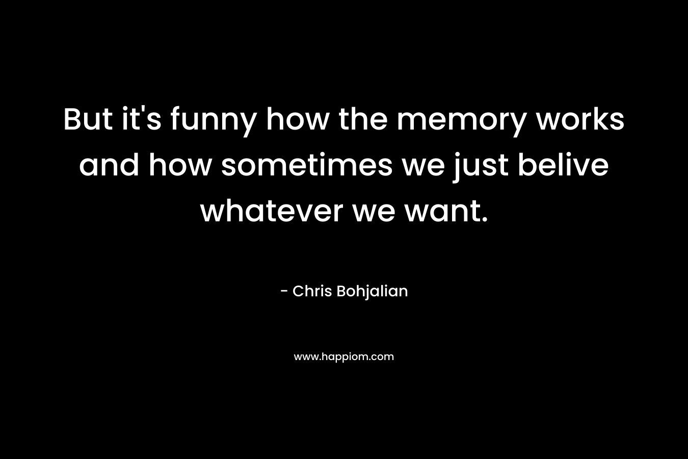 But it's funny how the memory works and how sometimes we just belive whatever we want.