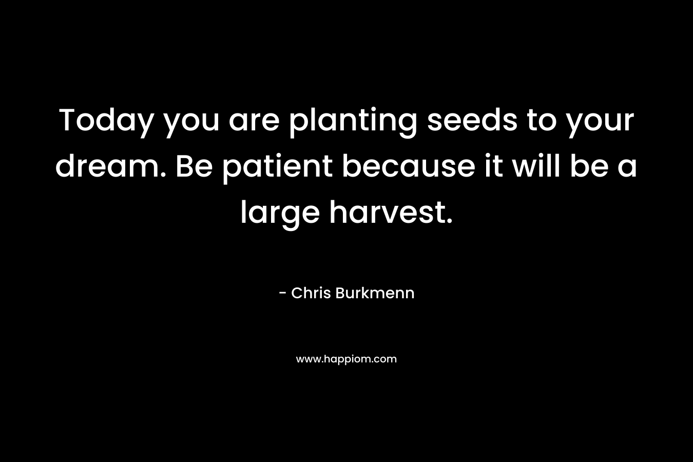 Today you are planting seeds to your dream. Be patient because it will be a large harvest. – Chris Burkmenn