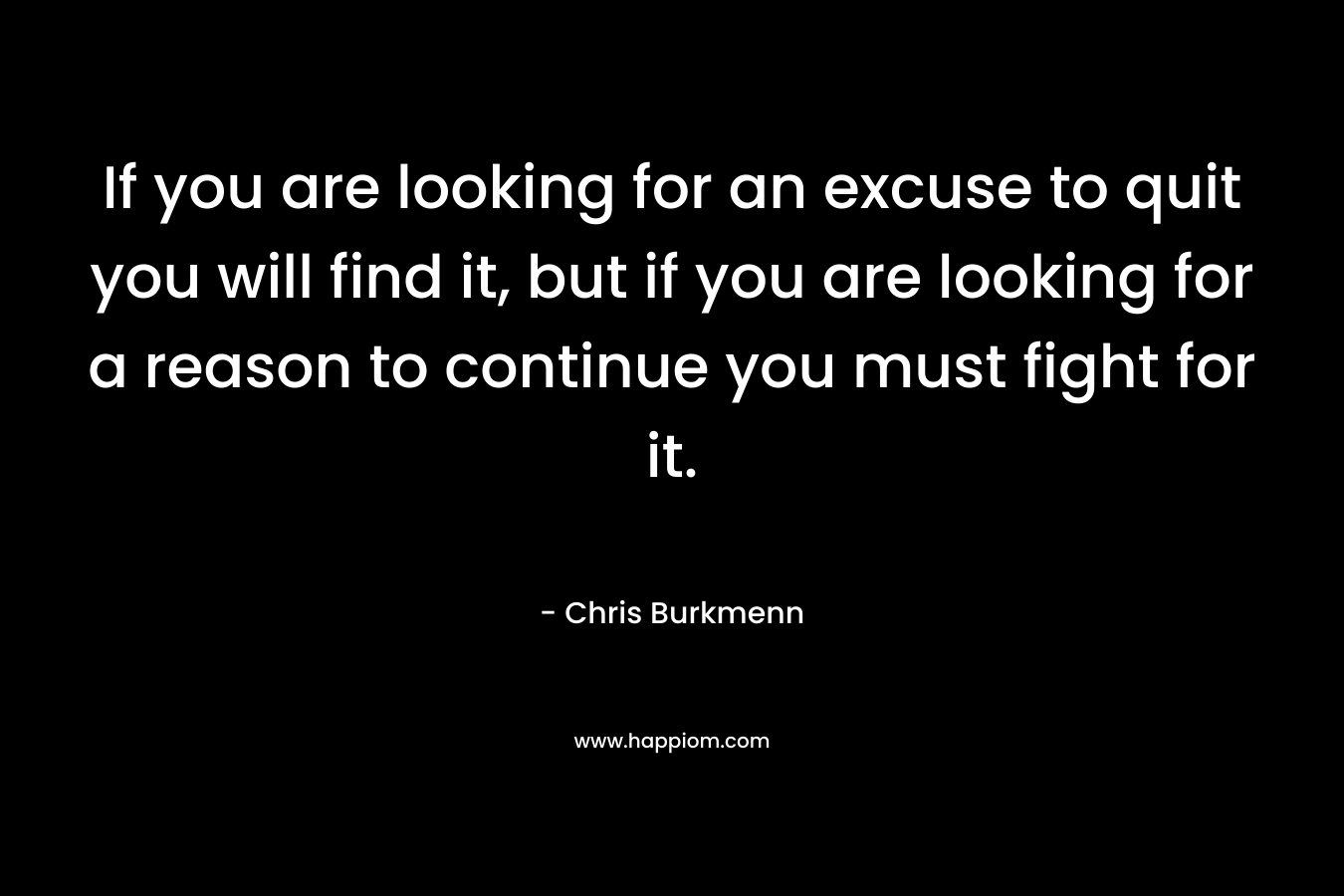 If you are looking for an excuse to quit you will find it, but if you are looking for a reason to continue you must fight for it. – Chris Burkmenn