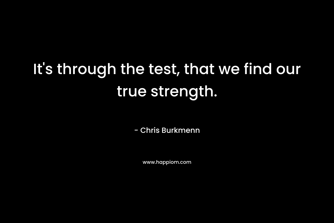 It’s through the test, that we find our true strength. – Chris Burkmenn