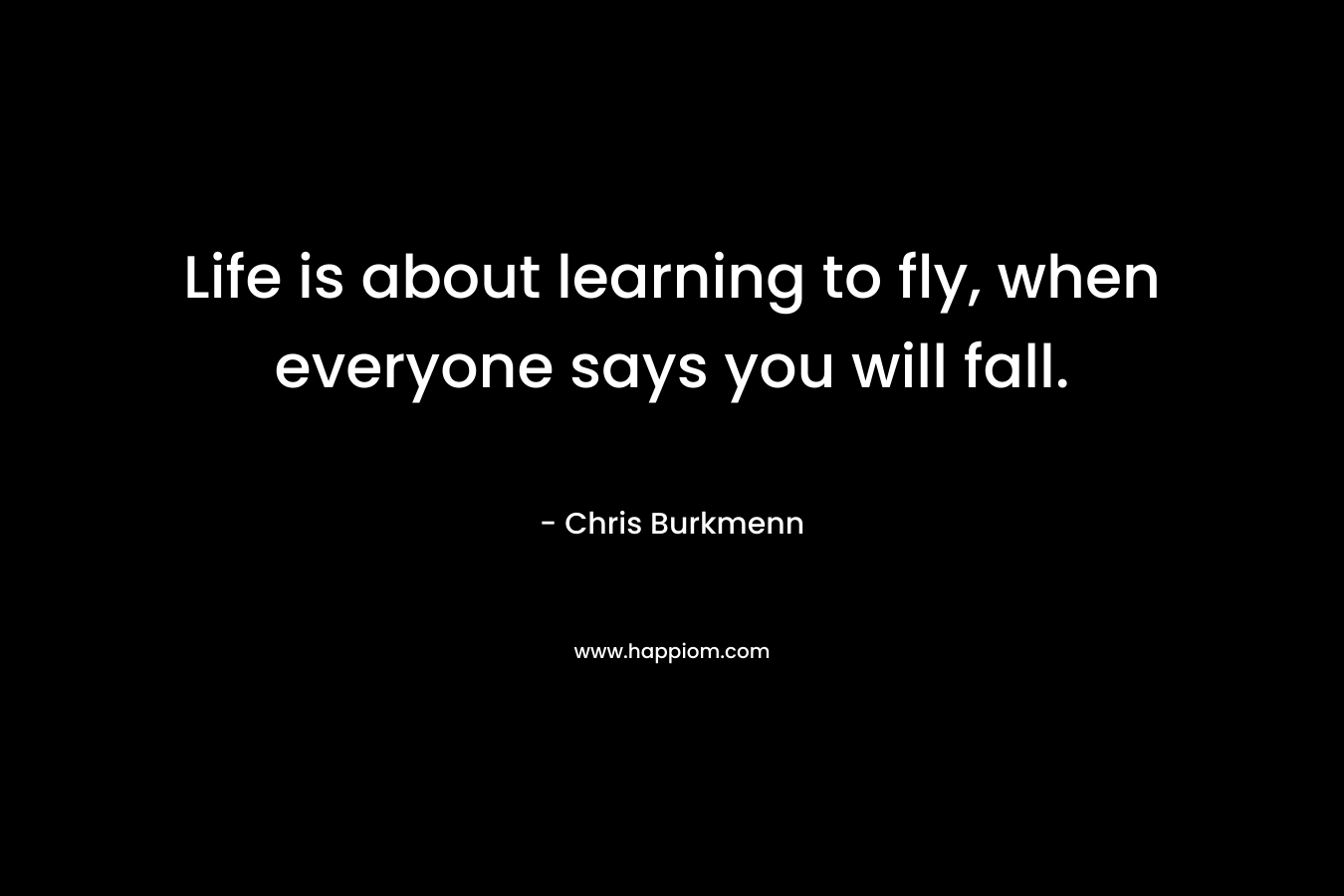 Life is about learning to fly, when everyone says you will fall. – Chris Burkmenn