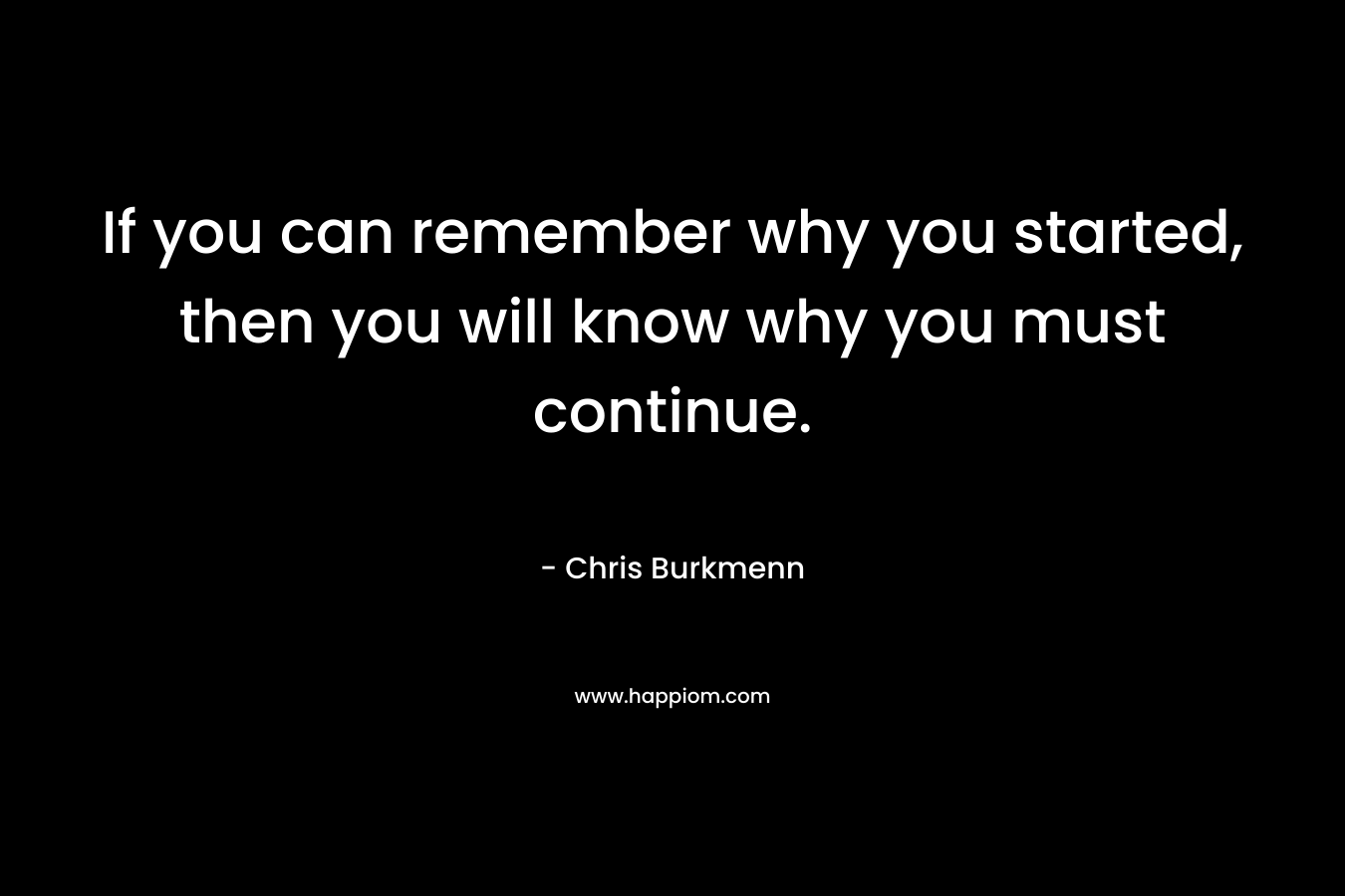 If you can remember why you started, then you will know why you must continue.