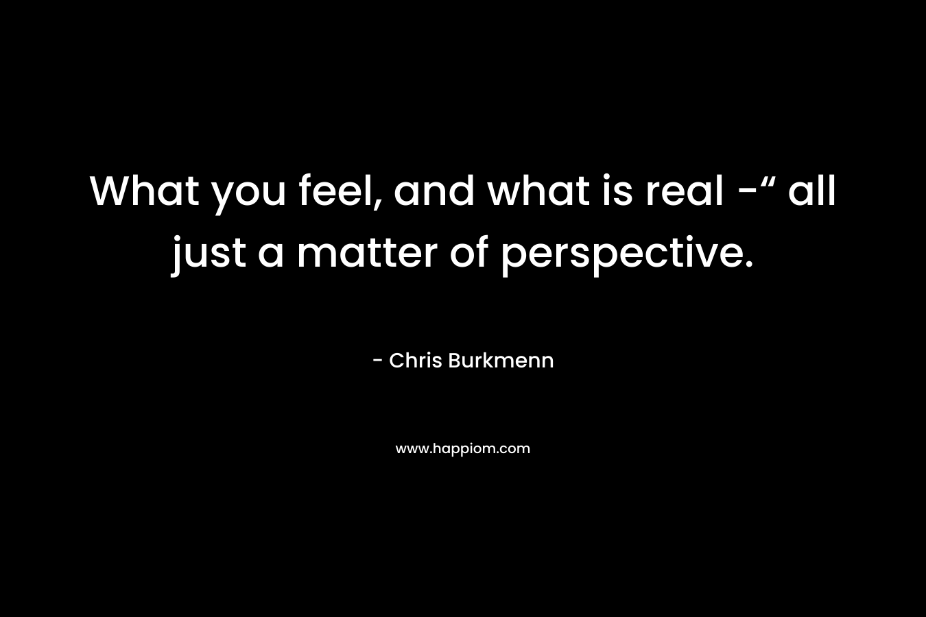 What you feel, and what is real -“ all just a matter of perspective.