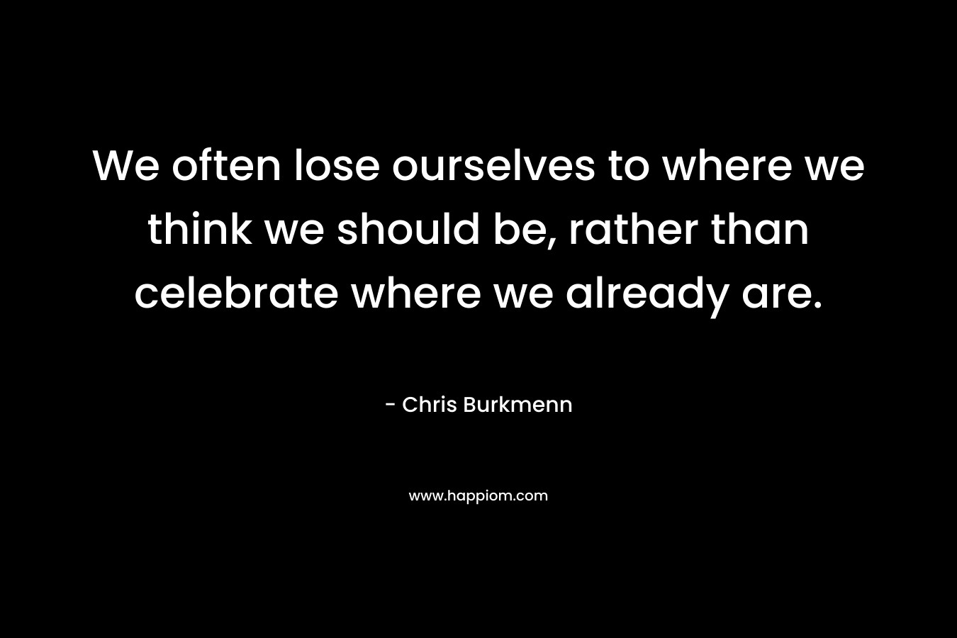 We often lose ourselves to where we think we should be, rather than celebrate where we already are.