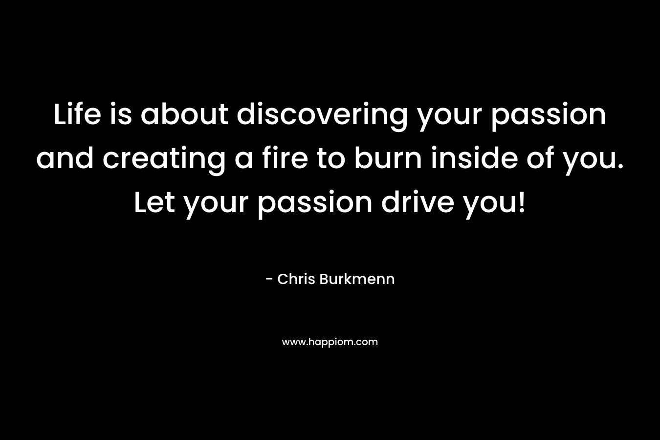 Life is about discovering your passion and creating a fire to burn inside of you. Let your passion drive you!