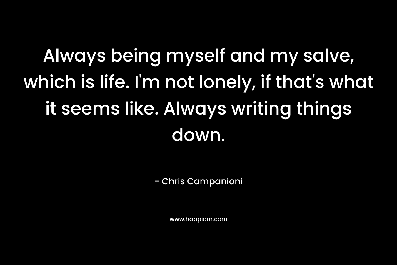 Always being myself and my salve, which is life. I’m not lonely, if that’s what it seems like. Always writing things down. – Chris Campanioni