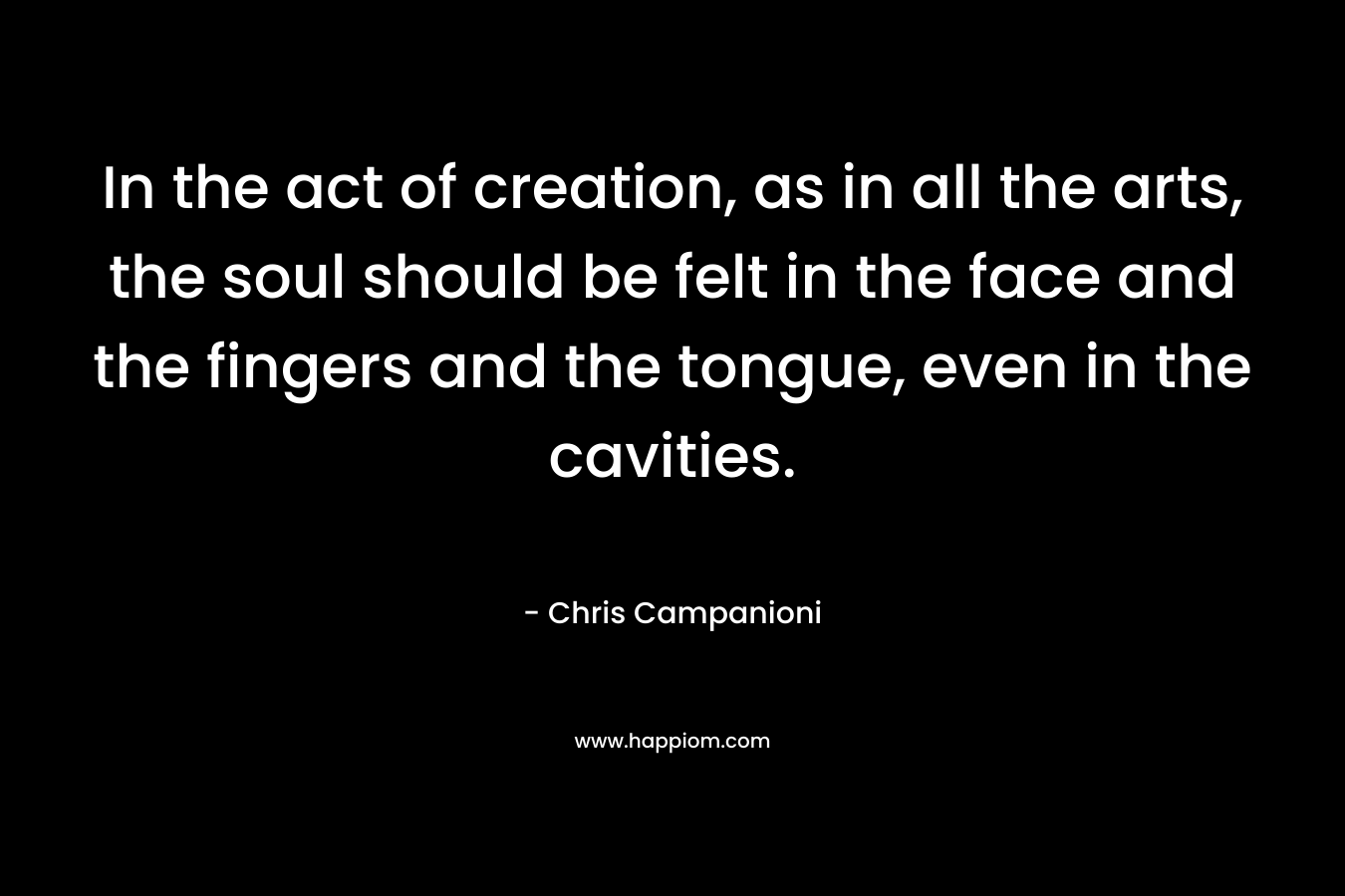 In the act of creation, as in all the arts, the soul should be felt in the face and the fingers and the tongue, even in the cavities. – Chris Campanioni