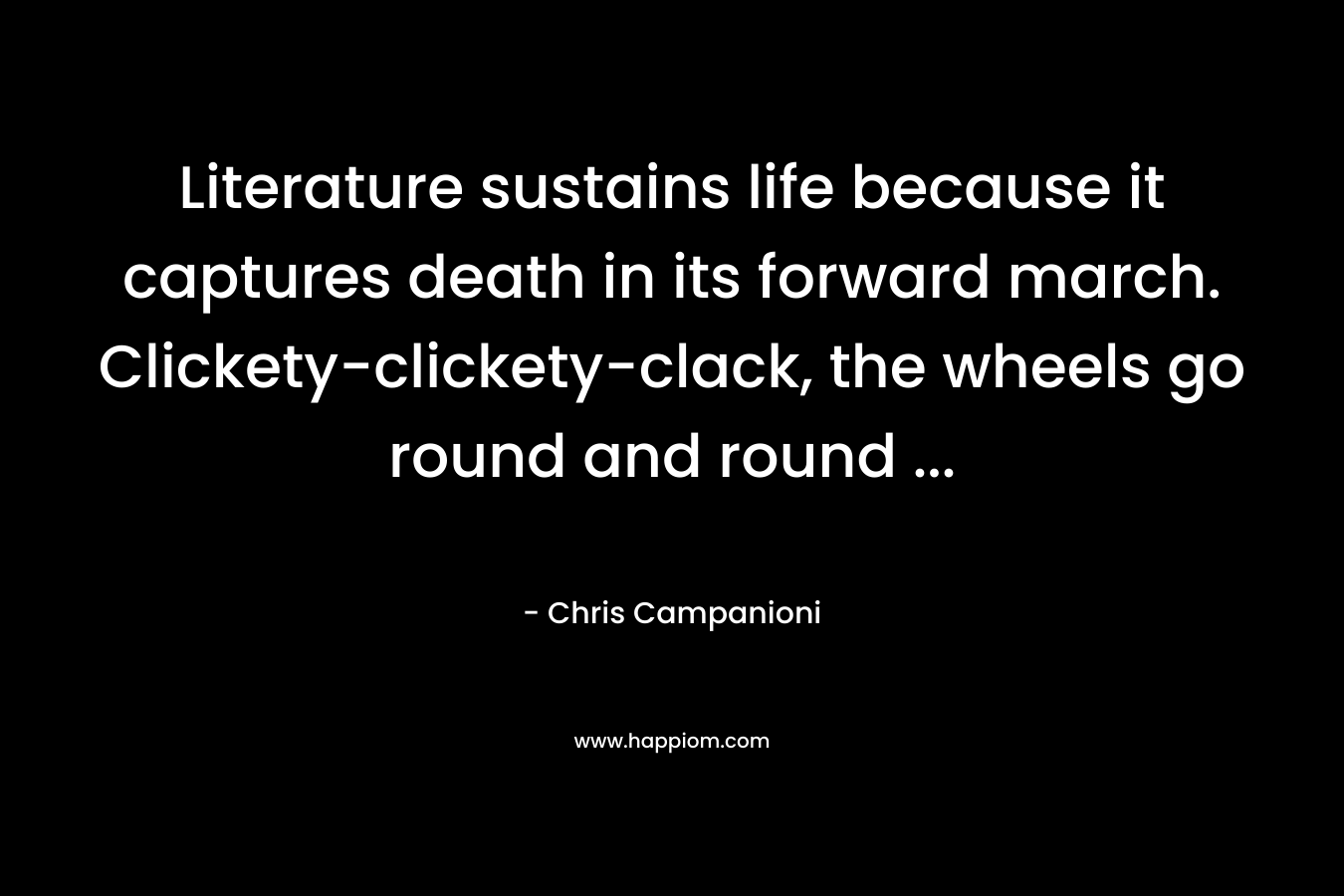 Literature sustains life because it captures death in its forward march. Clickety-clickety-clack, the wheels go round and round ...