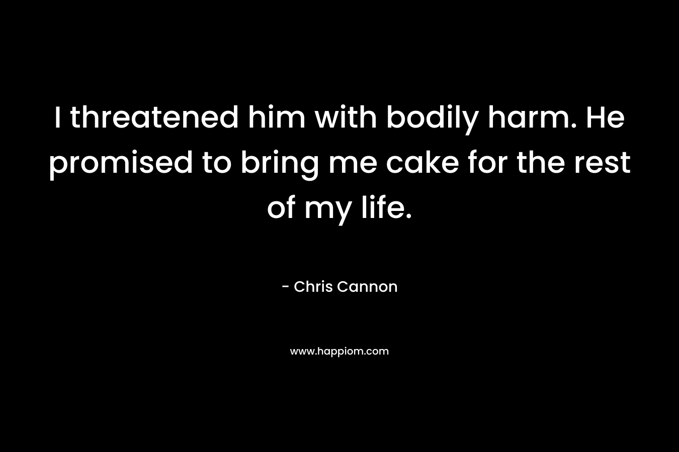 I threatened him with bodily harm. He promised to bring me cake for the rest of my life. – Chris  Cannon