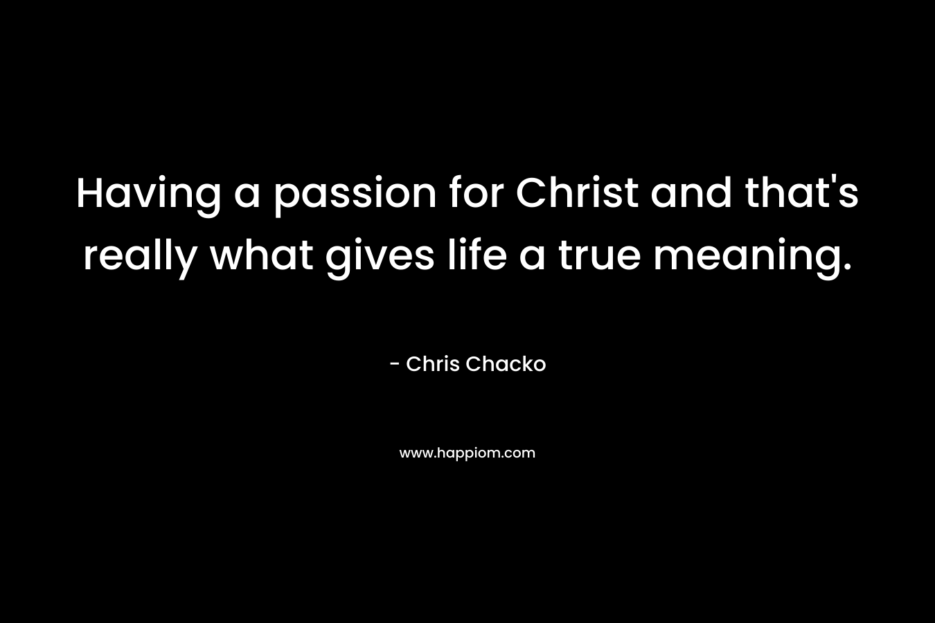 Having a passion for Christ and that’s really what gives life a true meaning. – Chris Chacko