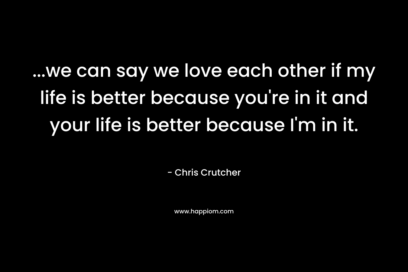 ...we can say we love each other if my life is better because you're in it and your life is better because I'm in it.