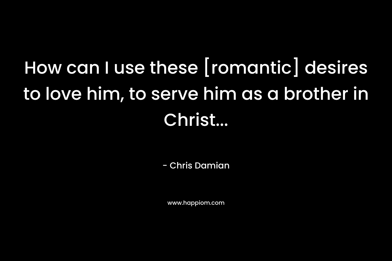 How can I use these [romantic] desires to love him, to serve him as a brother in Christ… – Chris Damian