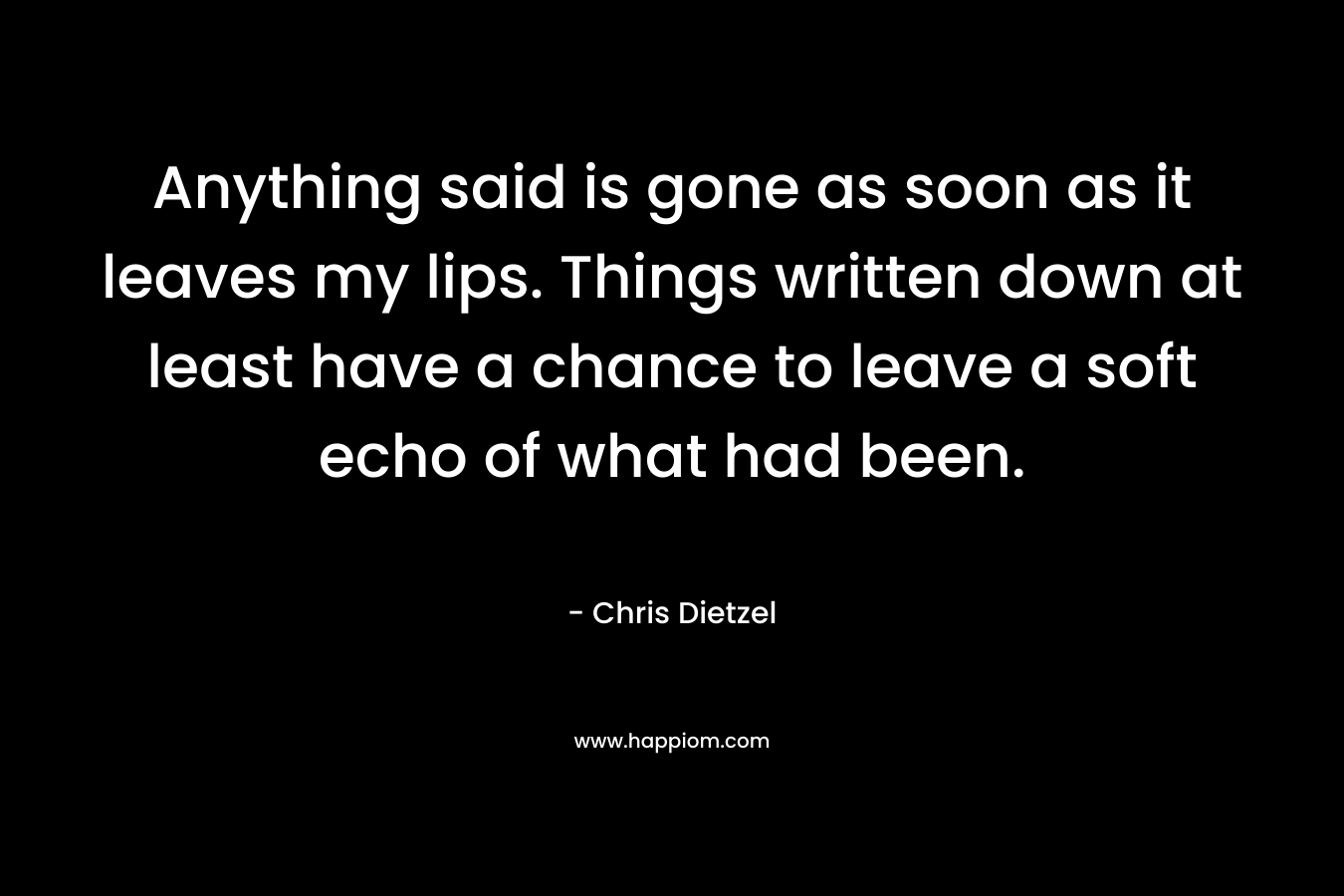 Anything said is gone as soon as it leaves my lips. Things written down at least have a chance to leave a soft echo of what had been. – Chris Dietzel