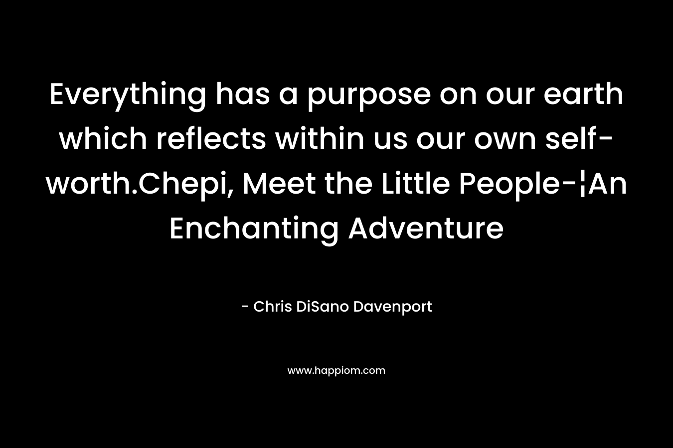 Everything has a purpose on our earth which reflects within us our own self-worth.Chepi, Meet the Little People-¦An Enchanting Adventure – Chris DiSano Davenport