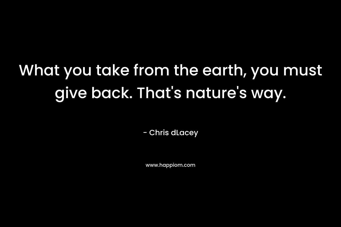 What you take from the earth, you must give back. That’s nature’s way. – Chris dLacey