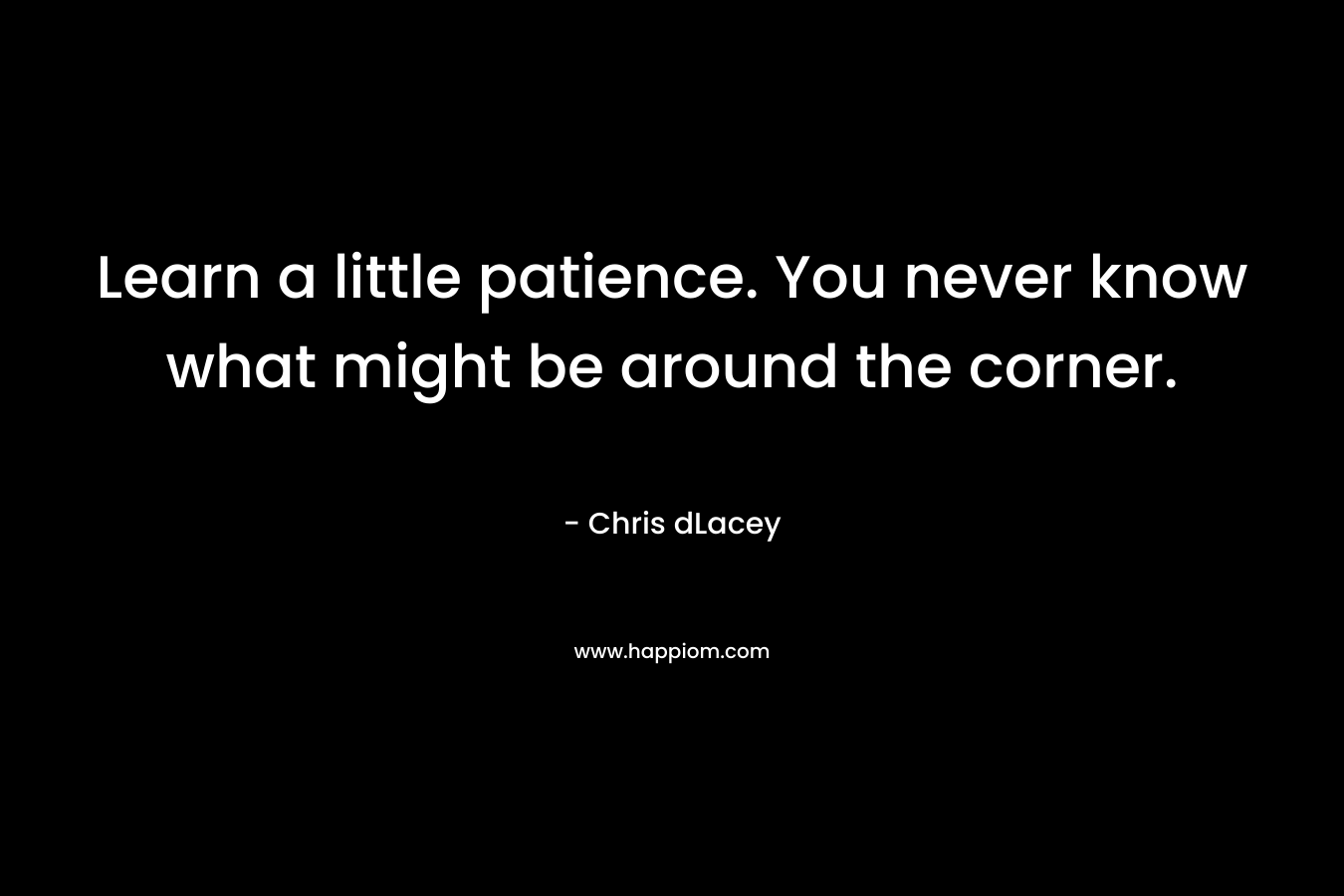 Learn a little patience. You never know what might be around the corner. – Chris dLacey