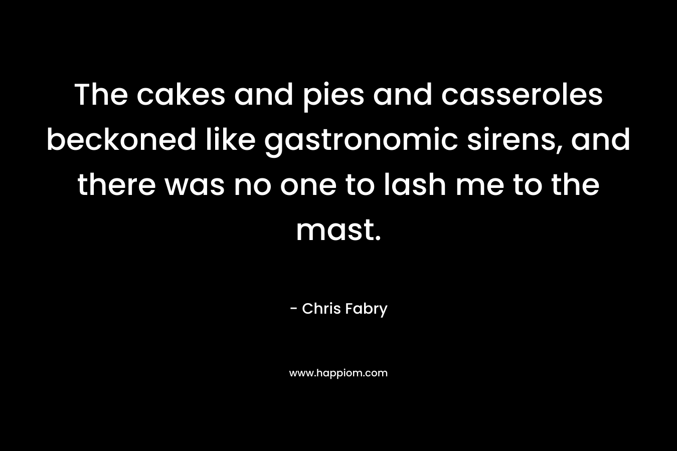 The cakes and pies and casseroles beckoned like gastronomic sirens, and there was no one to lash me to the mast. – Chris Fabry