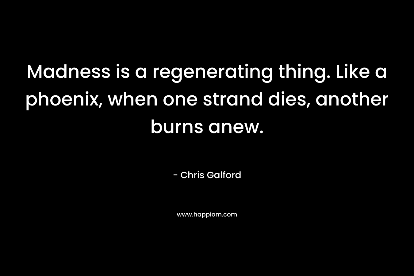 Madness is a regenerating thing. Like a phoenix, when one strand dies, another burns anew. – Chris Galford