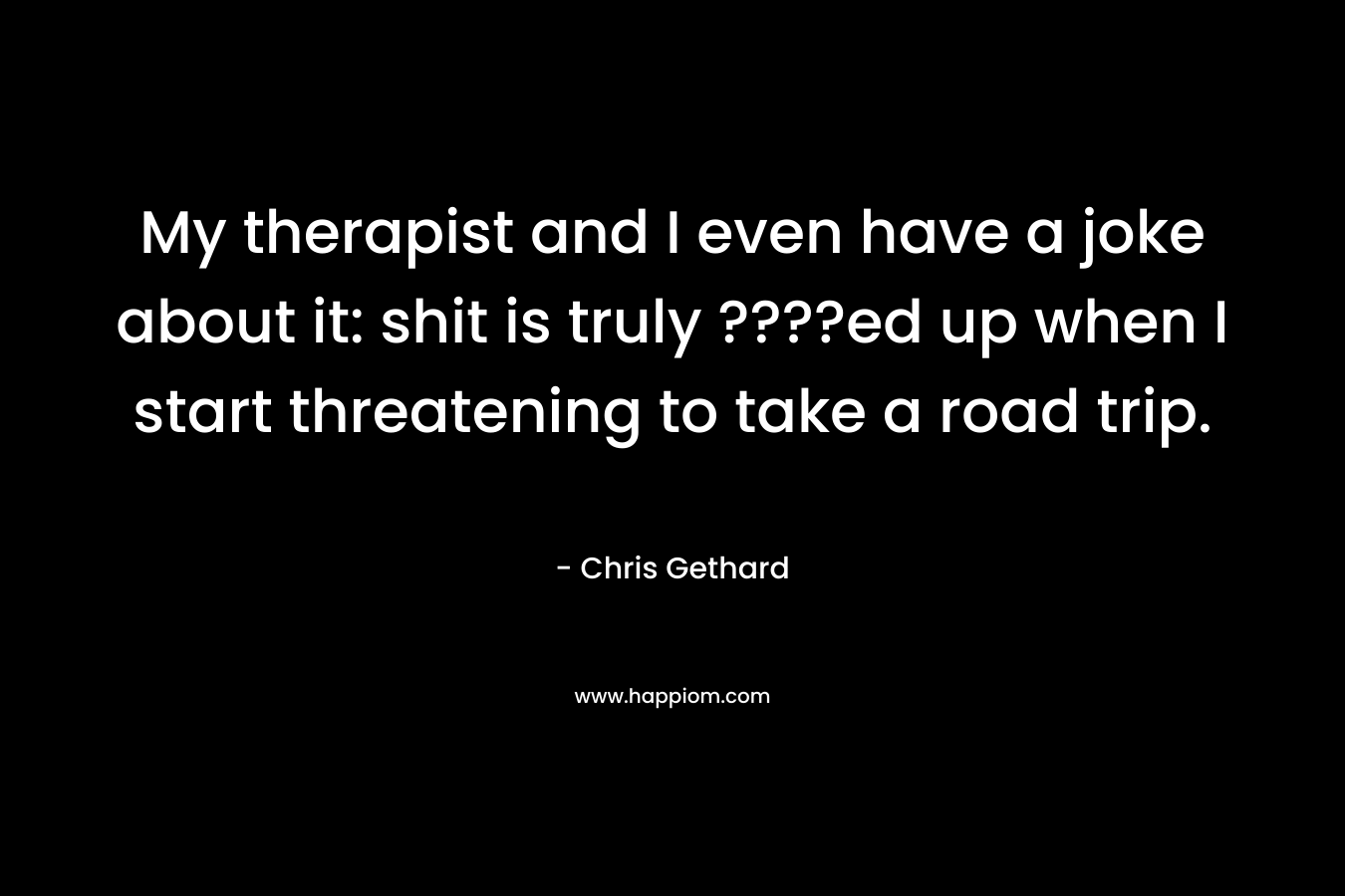 My therapist and I even have a joke about it: shit is truly ????ed up when I start threatening to take a road trip. – Chris Gethard