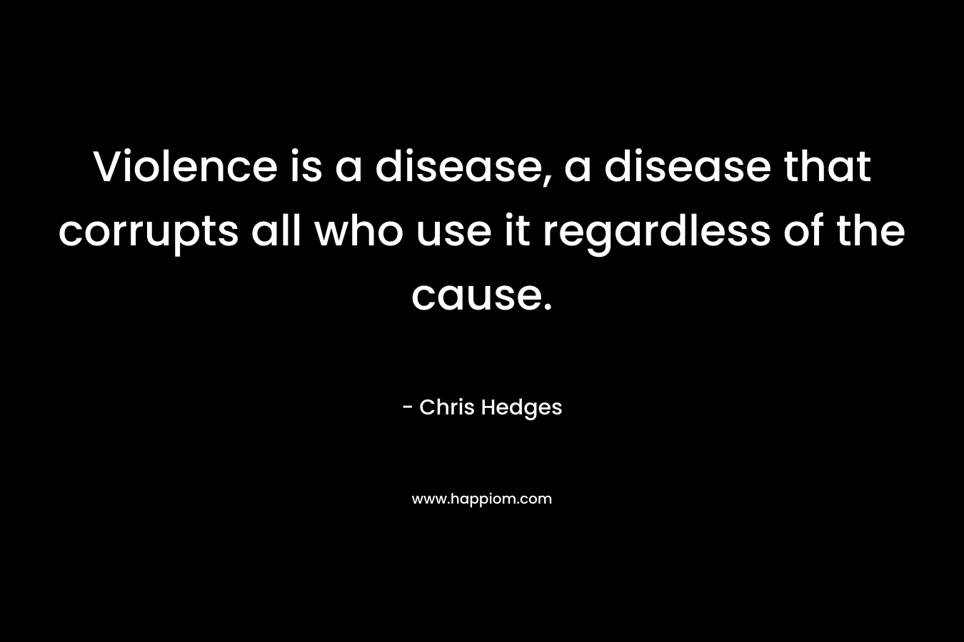 Violence is a disease, a disease that corrupts all who use it regardless of the cause. – Chris Hedges