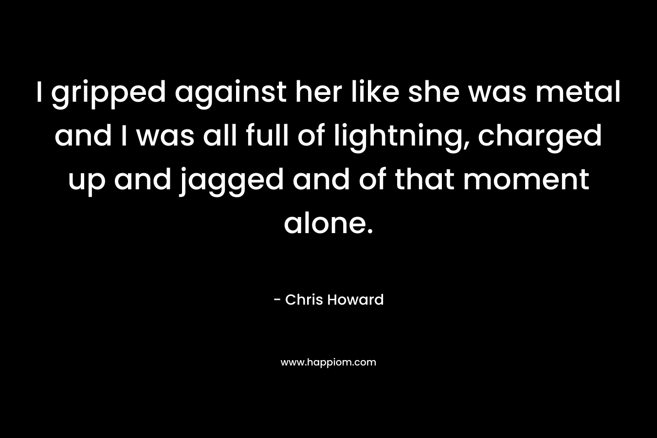 I gripped against her like she was metal and I was all full of lightning, charged up and jagged and of that moment alone. – Chris   Howard